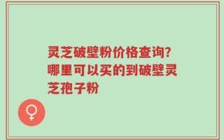 灵芝破壁粉价格查询？哪里可以买的到破壁灵芝孢子粉