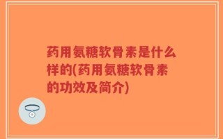 药用氨糖软骨素是什么样的(药用氨糖软骨素的功效及简介)