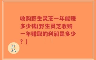 收购野生灵芝一年能赚多少钱(野生灵芝收购一年赚取的利润是多少？)