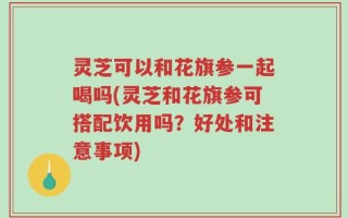 灵芝可以和花旗参一起喝吗(灵芝和花旗参可搭配饮用吗？好处和注意事项)