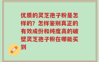 优质的灵芝孢子粉是怎样的？怎样鉴别真正的有效成份和纯度高的破壁灵芝孢子粉在哪能买到