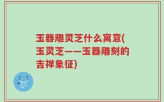 玉器雕灵芝什么寓意(玉灵芝——玉器雕刻的吉祥象征)