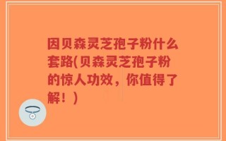 因贝森灵芝孢子粉什么套路(贝森灵芝孢子粉的惊人功效，你值得了解！)