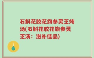 石斛花胶花旗参灵芝炖汤(石斛花胶花旗参灵芝汤：滋补佳品)