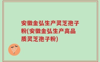 安徽金弘生产灵芝孢子粉(安徽金弘生产高品质灵芝孢子粉)