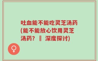 吐血能不能吃灵芝汤药(能不能放心饮用灵芝汤药？– 深度探讨)