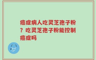 癌症病人吃灵芝孢子粉？吃灵芝孢子粉能控制癌症吗