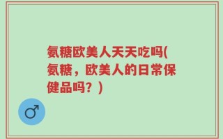 氨糖欧美人天天吃吗(氨糖，欧美人的日常保健品吗？)