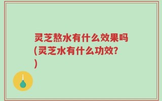 灵芝熬水有什么效果吗(灵芝水有什么功效？)