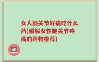 女人腿关节好痛吃什么药(缓解女性腿关节疼痛的药物推荐)