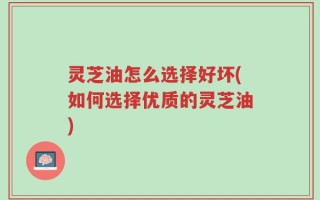 灵芝油怎么选择好坏(如何选择优质的灵芝油)
