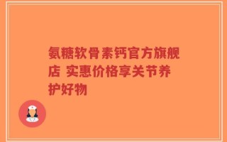 氨糖软骨素钙官方旗舰店 实惠价格享关节养护好物
