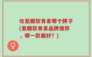 吃氨糖软骨素哪个牌子(氨糖软骨素品牌推荐，哪一款最好？)