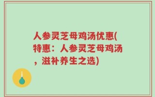 人参灵芝母鸡汤优惠(特惠：人参灵芝母鸡汤，滋补养生之选)