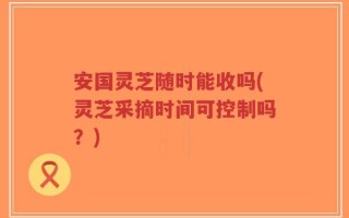 安国灵芝随时能收吗(灵芝采摘时间可控制吗？)