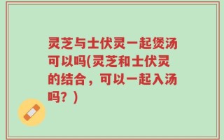 灵芝与士伏灵一起煲汤可以吗(灵芝和士伏灵的结合，可以一起入汤吗？)