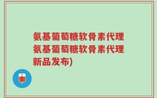 氨基葡萄糖软骨素代理氨基葡萄糖软骨素代理新品发布)