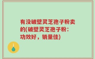 有没破壁灵芝孢子粉卖的(破壁灵芝孢子粉：功效好，销量佳)