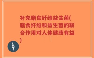 补充膳食纤维益生菌(膳食纤维和益生菌的联合作用对人体健康有益)