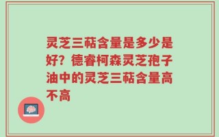 灵芝三萜含量是多少是好？德睿柯森灵芝孢子油中的灵芝三萜含量高不高