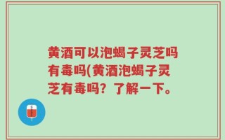 黄酒可以泡蝎子灵芝吗有毒吗(黄酒泡蝎子灵芝有毒吗？了解一下。