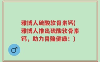 雅博人硫酸软骨素钙(雅博人推出硫酸软骨素钙，助力骨骼健康！)