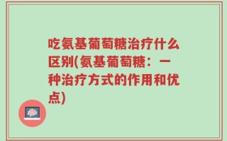 吃氨基葡萄糖治疗什么区别(氨基葡萄糖：一种治疗方式的作用和优点)