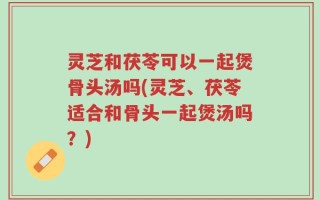 灵芝和茯苓可以一起煲骨头汤吗(灵芝、茯苓适合和骨头一起煲汤吗？)