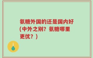 氨糖外国的还是国内好(中外之别？氨糖哪里更优？)