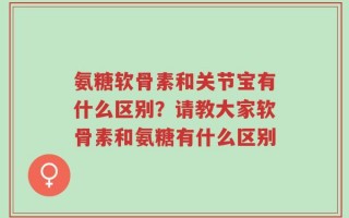 氨糖软骨素和关节宝有什么区别？请教大家软骨素和氨糖有什么区别