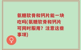 氨糖软骨和钙片能一块吃吗(氨糖软骨和钙片可同时服用？注意这些事项)
