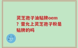 灵芝孢子油贴牌oem？雷允上灵芝孢子粉是贴牌的吗