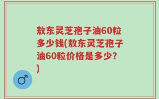 敖东灵芝孢子油60粒多少钱(敖东灵芝孢子油60粒价格是多少？)