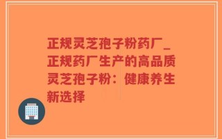 正规灵芝孢子粉药厂_正规药厂生产的高品质灵芝孢子粉：健康养生新选择