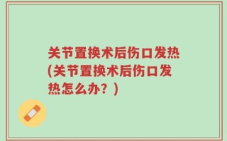 关节置换术后伤口发热(关节置换术后伤口发热怎么办？)