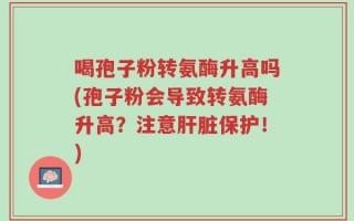 喝孢子粉转氨酶升高吗(孢子粉会导致转氨酶升高？注意肝脏保护！)