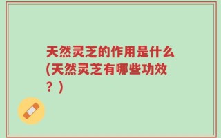 天然灵芝的作用是什么(天然灵芝有哪些功效？)