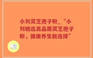 小刘灵芝孢子粉_“小刘精选高品质灵芝孢子粉，健康养生新选择”