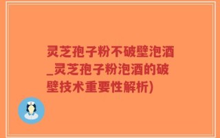 灵芝孢子粉不破壁泡酒_灵芝孢子粉泡酒的破壁技术重要性解析)