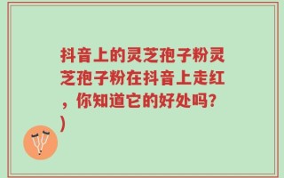抖音上的灵芝孢子粉灵芝孢子粉在抖音上走红，你知道它的好处吗？)