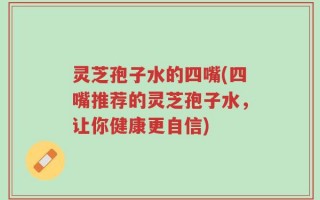 灵芝孢子水的四嘴(四嘴推荐的灵芝孢子水，让你健康更自信)
