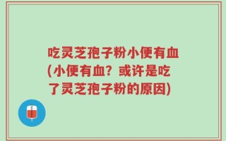 吃灵芝孢子粉小便有血(小便有血？或许是吃了灵芝孢子粉的原因)