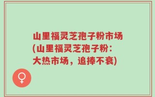山里福灵芝孢子粉市场(山里福灵芝孢子粉：大热市场，追捧不衰)