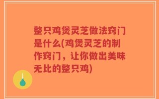 整只鸡煲灵芝做法窍门是什么(鸡煲灵芝的制作窍门，让你做出美味无比的整只鸡)