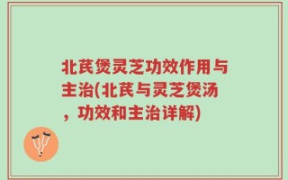 北芪煲灵芝功效作用与主治(北芪与灵芝煲汤，功效和主治详解)