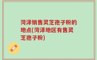 菏泽销售灵芝孢子粉的地点(菏泽地区有售灵芝孢子粉)