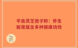 平泉灵芝孢子粉：养生新宠蕴含多种健康功效