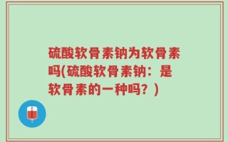 硫酸软骨素钠为软骨素吗(硫酸软骨素钠：是软骨素的一种吗？)