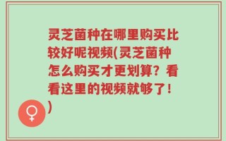 灵芝菌种在哪里购买比较好呢视频(灵芝菌种怎么购买才更划算？看看这里的视频就够了！)