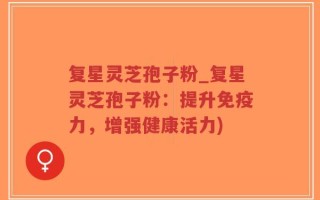 复星灵芝孢子粉_复星灵芝孢子粉：提升免疫力，增强健康活力)